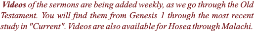 &nbsp;Videos of the sermons are being added weekly, as we go through the Old Testament. You will find them from Genesis 1 through the most recent study in "Current". Videos are also available for Hosea through Malachi.